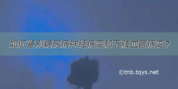 如何鉴别糖尿病神经病变和下肢血管病变？