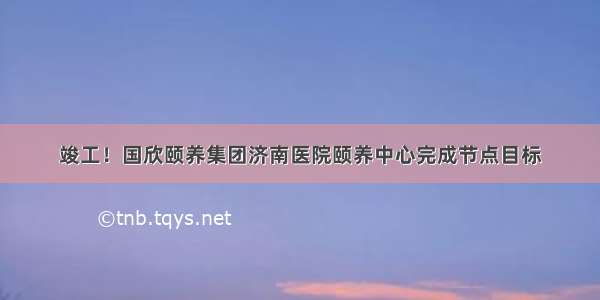 竣工！国欣颐养集团济南医院颐养中心完成节点目标