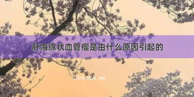 肝海绵状血管瘤是由什么原因引起的