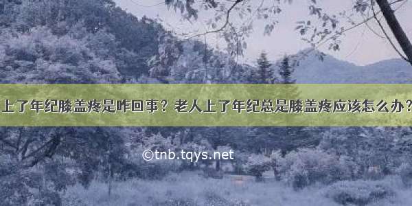 上了年纪膝盖疼是咋回事？老人上了年纪总是膝盖疼应该怎么办？