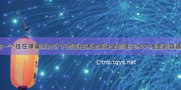 如图所示 将一个挂在弹簧测力计下的圆柱体金属块全部浸没水中 液面到容器底的距离为