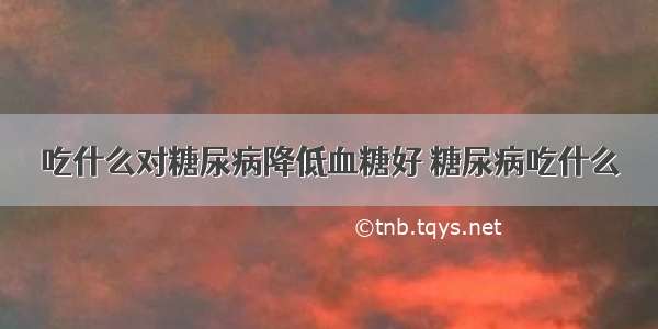 吃什么对糖尿病降低血糖好 糖尿病吃什么