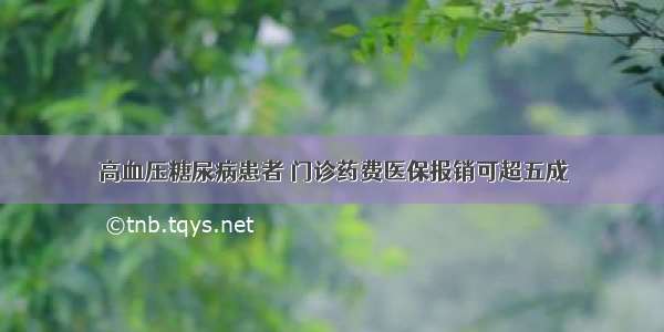 高血压糖尿病患者 门诊药费医保报销可超五成