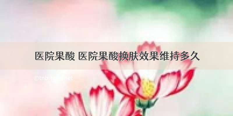 医院果酸 医院果酸换肤效果维持多久