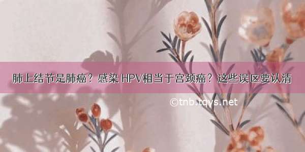 肺上结节是肺癌？感染 HPV相当于宫颈癌？这些误区要认清