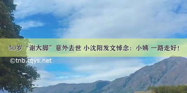 50岁“谢大脚”意外去世 小沈阳发文悼念：小姨 一路走好！