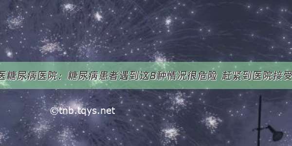 贵州百灵中医糖尿病医院：糖尿病患者遇到这8种情况很危险 赶紧到医院接受正规的治疗！