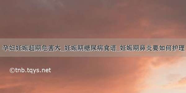 孕妇妊娠超期危害大_妊娠期糖尿病食谱_妊娠期鼻炎要如何护理