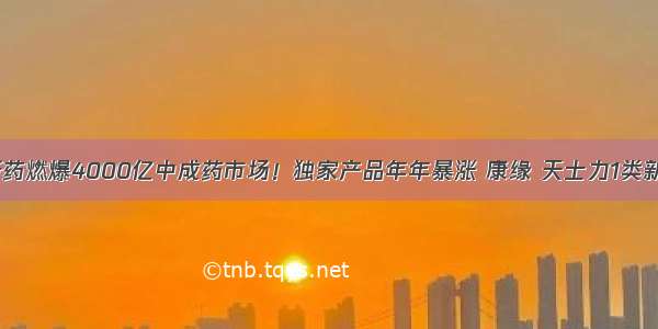 80个新药燃爆4000亿中成药市场！独家产品年年暴涨 康缘 天士力1类新药来了