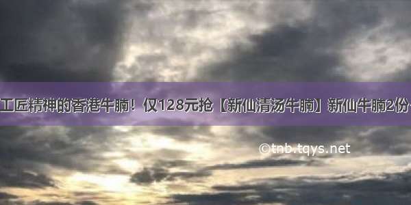 传承62年工匠精神的香港牛腩！仅128元抢【新仙清汤牛腩】新仙牛腩2份+牛腩汤...