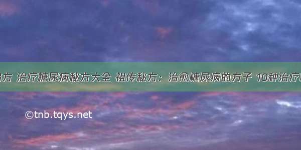 糖尿病治疗偏方 治疗糖尿病秘方大全 祖传秘方：治愈糖尿病的方子 10种治疗糖尿病的偏方