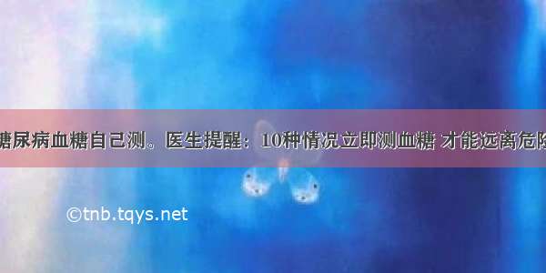 糖尿病血糖自己测。医生提醒：10种情况立即测血糖 才能远离危险