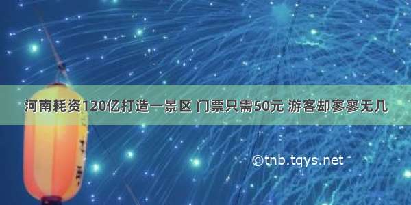 河南耗资120亿打造一景区 门票只需50元 游客却寥寥无几