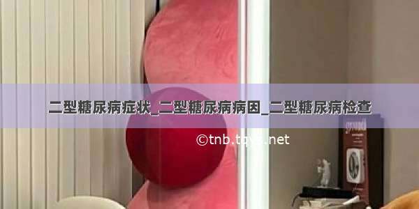 二型糖尿病症状_二型糖尿病病因_二型糖尿病检查