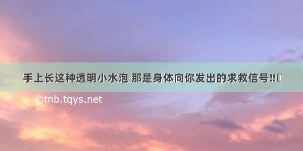 手上长这种透明小水泡 那是身体向你发出的求救信号‼️