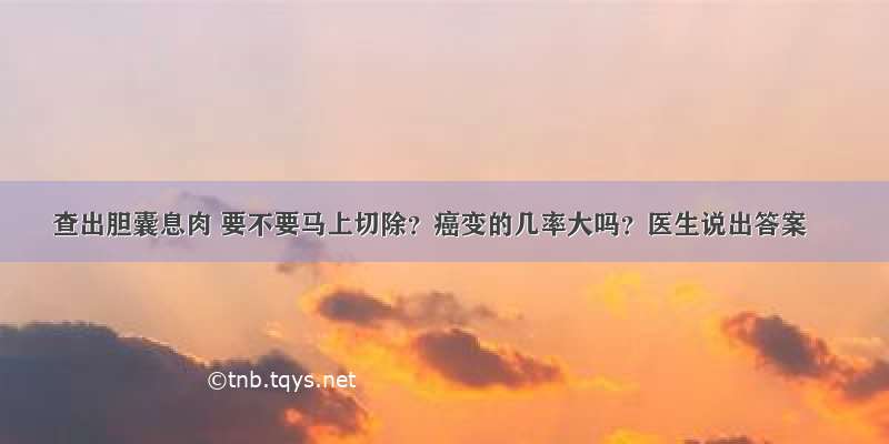 查出胆囊息肉 要不要马上切除？癌变的几率大吗？医生说出答案