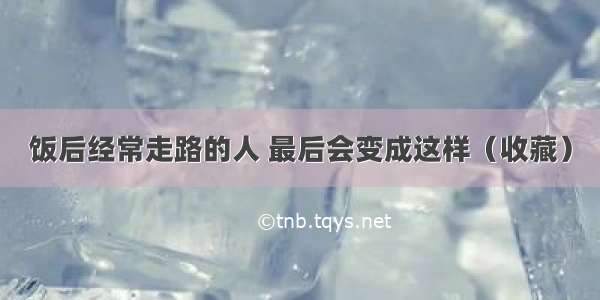 饭后经常走路的人 最后会变成这样（收藏）