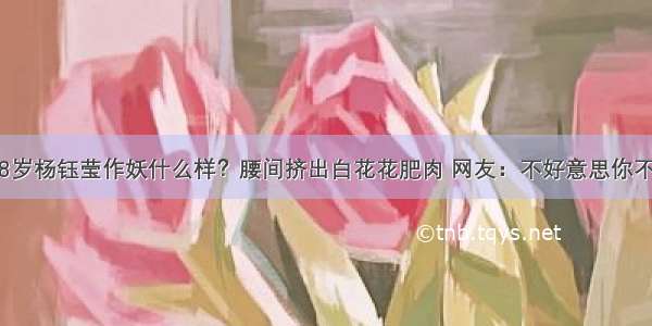 48岁杨钰莹作妖什么样？腰间挤出白花花肥肉 网友：不好意思你不...