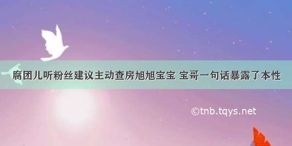 腐团儿听粉丝建议主动查房旭旭宝宝 宝哥一句话暴露了本性