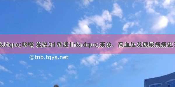 患者男 60岁 因“咳嗽 发热2d 昏迷1h”来诊。高血压及糖尿病病史3年 糖尿病单用