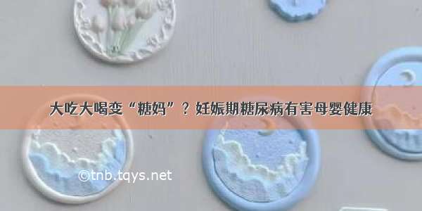 大吃大喝变“糖妈”？妊娠期糖尿病有害母婴健康