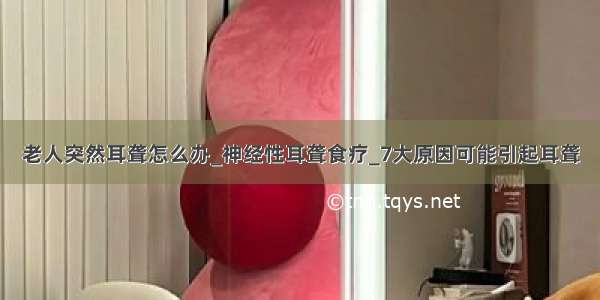 老人突然耳聋怎么办_神经性耳聋食疗_7大原因可能引起耳聋