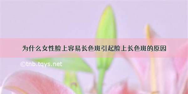 为什么女性脸上容易长色斑引起脸上长色斑的原因