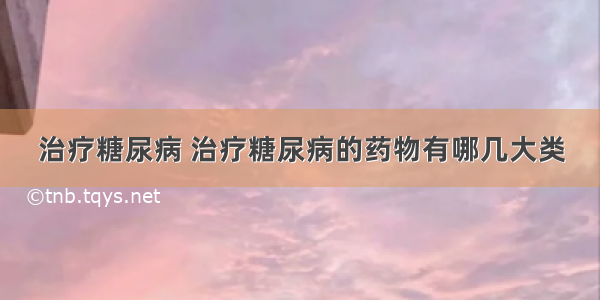 治疗糖尿病 治疗糖尿病的药物有哪几大类