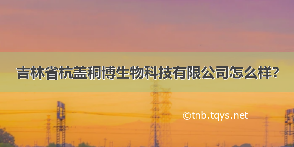 吉林省杭盖秱博生物科技有限公司怎么样？