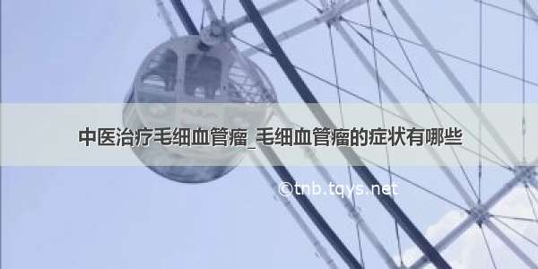 中医治疗毛细血管瘤_毛细血管瘤的症状有哪些