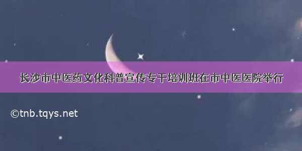 长沙市中医药文化科普宣传专干培训班在市中医医院举行