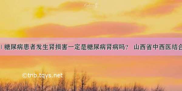 医生答疑 | 糖尿病患者发生肾损害一定是糖尿病肾病吗？ 山西省中西医结合医院肾病