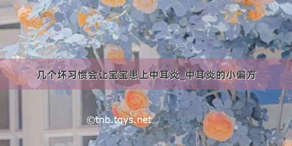 几个坏习惯会让宝宝患上中耳炎_中耳炎的小偏方