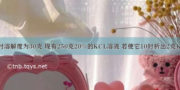 KCL在10充时溶解度为30克 现有250克20%的KCL溶液 若使它10时析出2克KCL晶体 则需