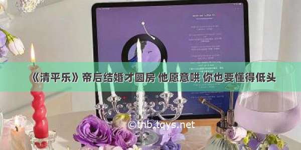 《清平乐》帝后结婚才圆房 他愿意哄 你也要懂得低头