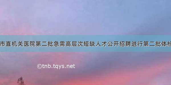 烟台市市直机关医院第二批急需高层次短缺人才公开招聘进行第二批体检的通知