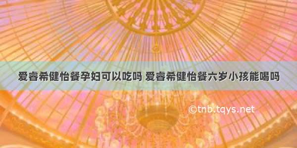 爱睿希健怡餐孕妇可以吃吗 爱睿希健怡餐六岁小孩能喝吗