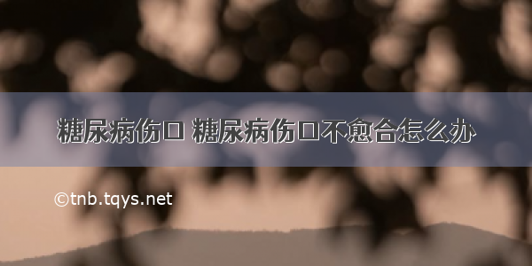 糖尿病伤口 糖尿病伤口不愈合怎么办