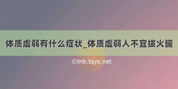 体质虚弱有什么症状_体质虚弱人不宜拔火罐