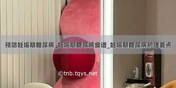 预防妊娠期糖尿病_妊娠期糖尿病食谱_妊娠期糖尿病护理要点