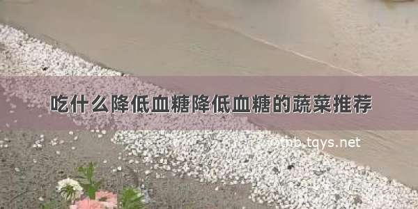 吃什么降低血糖降低血糖的蔬菜推荐