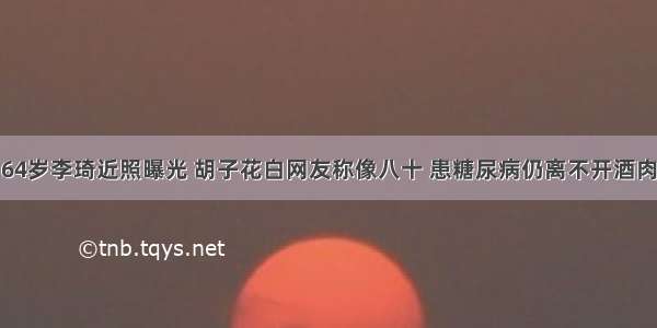 64岁李琦近照曝光 胡子花白网友称像八十 患糖尿病仍离不开酒肉