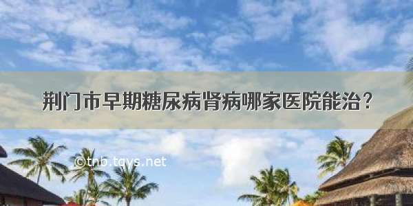 荆门市早期糖尿病肾病哪家医院能治？