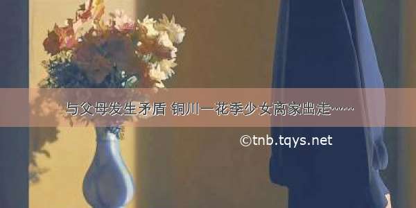 与父母发生矛盾 铜川一花季少女离家出走……