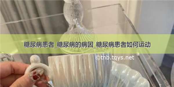 糖尿病患者_糖尿病的病因_糖尿病患者如何运动