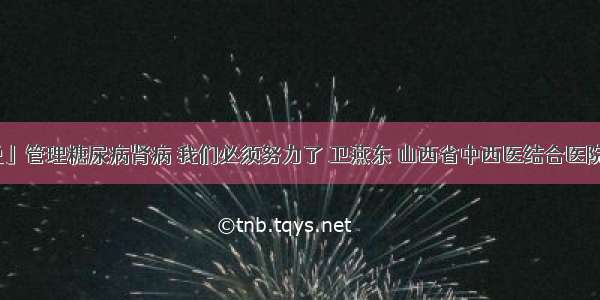 「医生说」管理糖尿病肾病 我们必须努力了 卫燕东 山西省中西医结合医院肾病一科