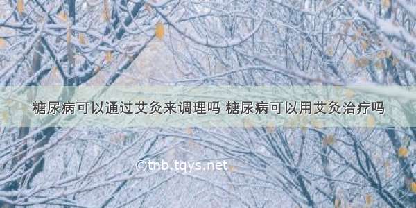 糖尿病可以通过艾灸来调理吗 糖尿病可以用艾灸治疗吗