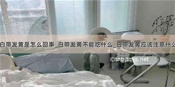 白带发黄是怎么回事_白带发黄不能吃什么_白带发黄应该注意什么