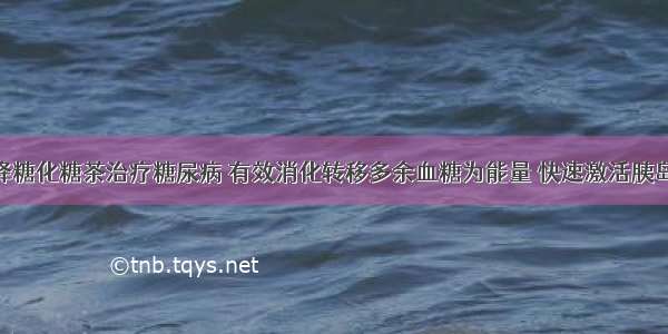 邓氏特效降糖化糖茶治疗糖尿病 有效消化转移多余血糖为能量 快速激活胰岛细胞 从而