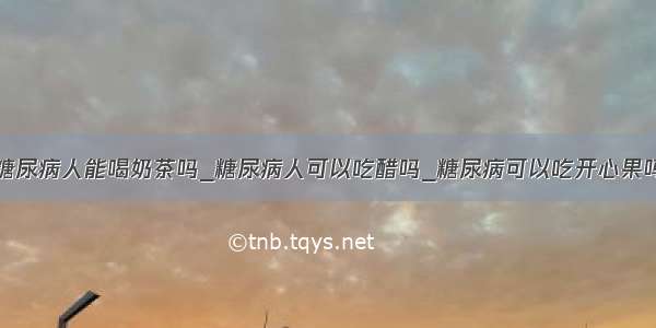 糖尿病人能喝奶茶吗_糖尿病人可以吃醋吗_糖尿病可以吃开心果吗